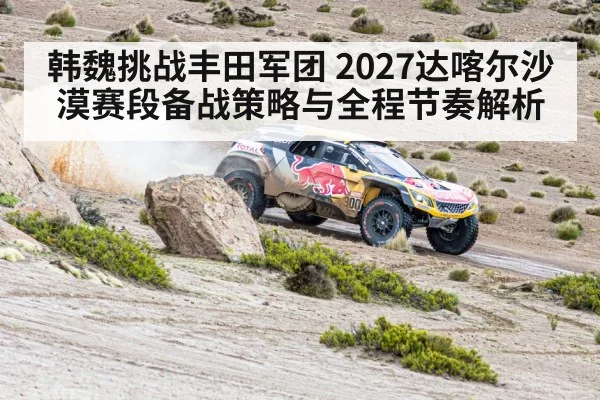 韩魏挑战丰田军团 2027达喀尔沙漠赛段备战策略与全程节奏解析