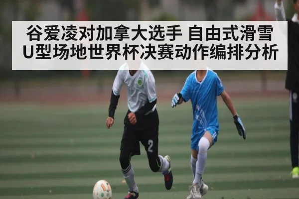 谷爱凌对加拿大选手 自由式滑雪U型场地世界杯决赛动作编排分析